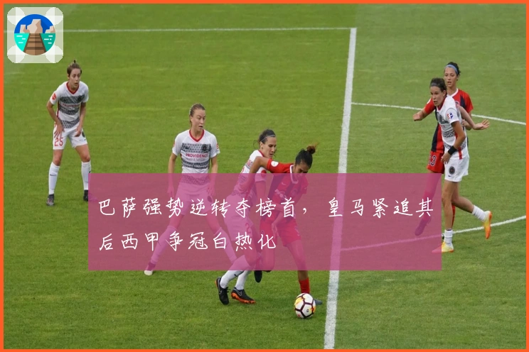 巴萨强势逆转夺榜首，皇马紧追其后西甲争冠白热化