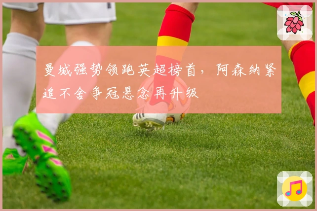 曼城强势领跑英超榜首，阿森纳紧追不舍争冠悬念再升级