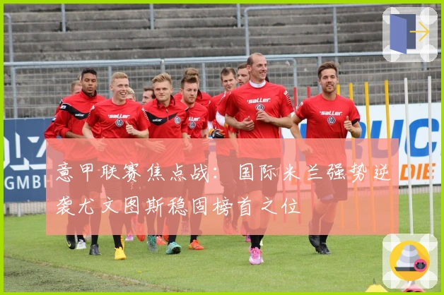 意甲联赛焦点战：国际米兰强势逆袭尤文图斯稳固榜首之位