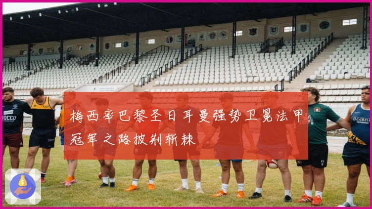 梅西率巴黎圣日耳曼强势卫冕法甲冠军之路披荆斩棘