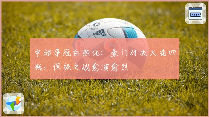 中超争冠白热化：豪门对决火花四溅，保级之战愈演愈烈