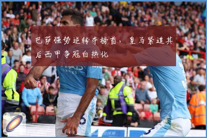 巴萨强势逆转夺榜首，皇马紧追其后西甲争冠白热化