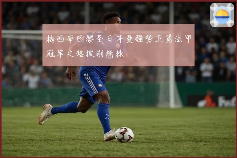 梅西率巴黎圣日耳曼强势卫冕法甲冠军之路披荆斩棘