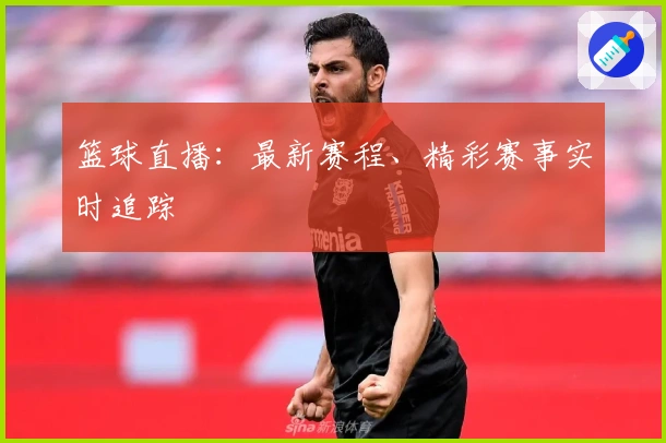 篮球直播：最新赛程、精彩赛事实时追踪