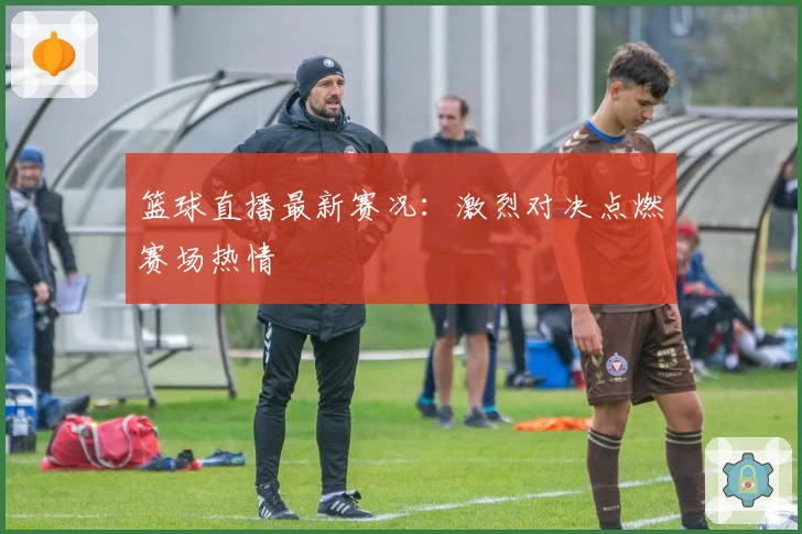 篮球直播最新赛况：激烈对决点燃赛场热情