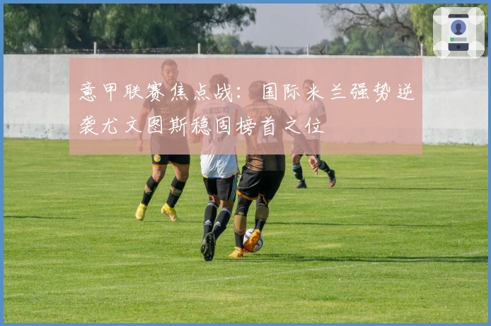 意甲联赛焦点战：国际米兰强势逆袭尤文图斯稳固榜首之位
