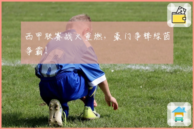 西甲联赛战火重燃，豪门争锋绿茵争霸！